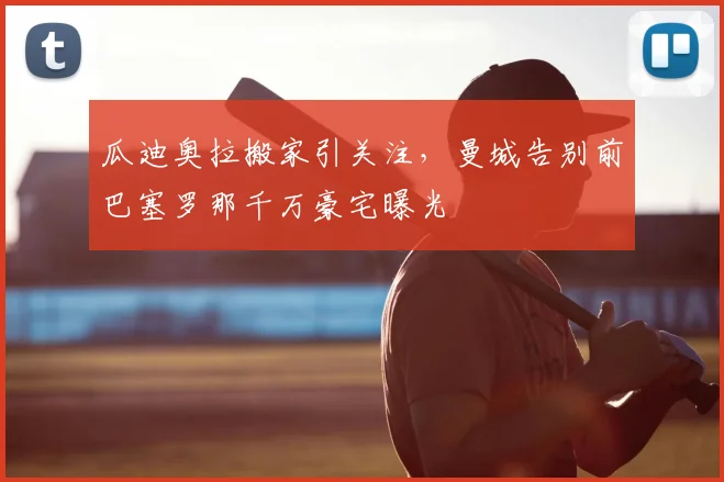 瓜迪奥拉搬家引关注,曼城告别前巴塞罗那千万豪宅曝光