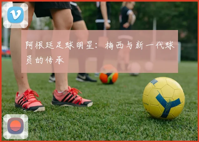 阿根廷足球明星:梅西与新一代球员的传承