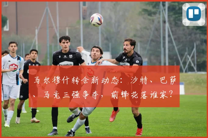 马尔穆什转会新动态:沙特、巴萨、马竞三强争夺,前锋花落谁家?