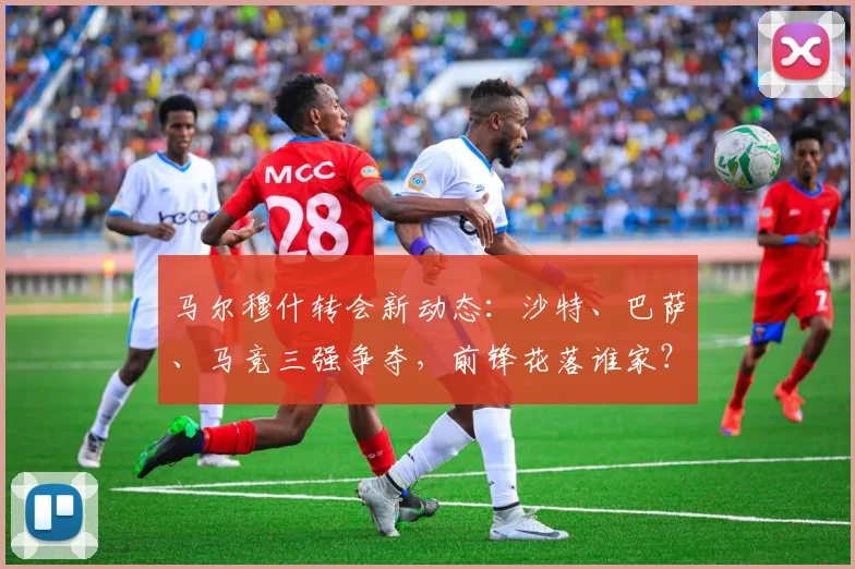 马尔穆什转会新动态:沙特、巴萨、马竞三强争夺,前锋花落谁家?