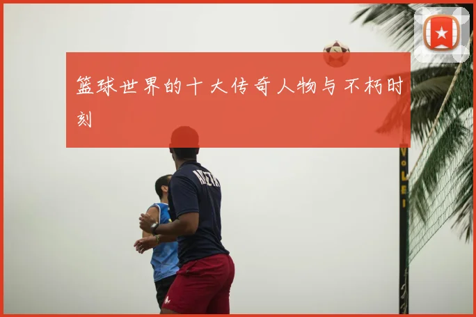 篮球世界的十大传奇人物与不朽时刻