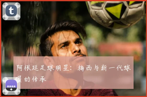 阿根廷足球明星：梅西与新一代球员的传承
