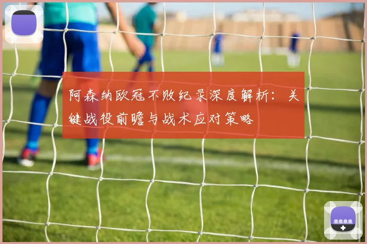 阿森纳欧冠不败纪录深度解析:关键战役前瞻与战术应对策略