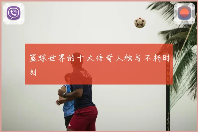 篮球世界的十大传奇人物与不朽时刻